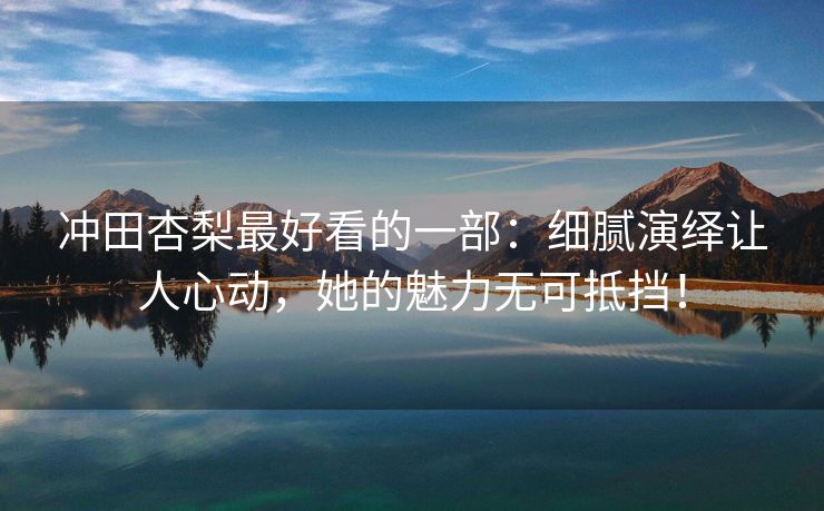 冲田杏梨最好看的一部：细腻演绎让人心动，她的魅力无可抵挡！