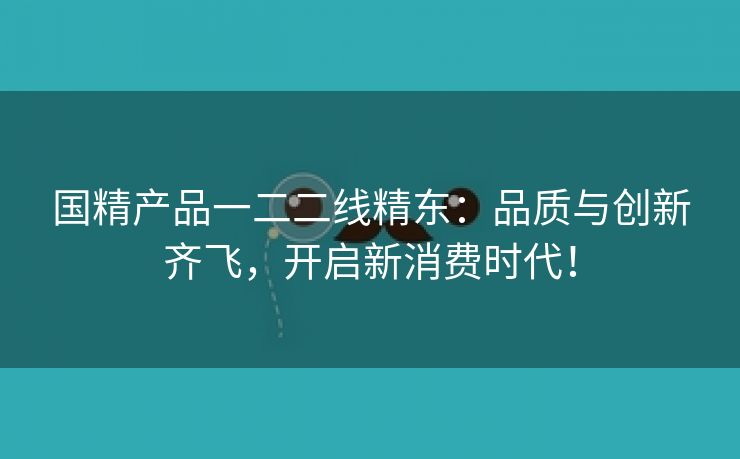 国精产品一二二线精东：品质与创新齐飞，开启新消费时代！