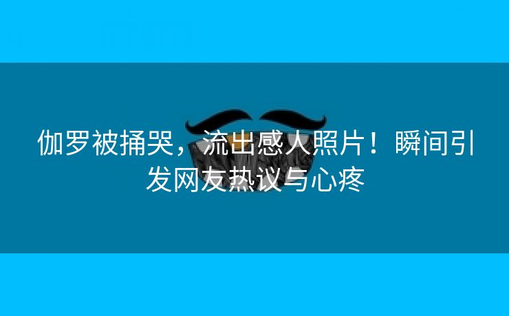 伽罗被捅哭，流出感人照片！瞬间引发网友热议与心疼