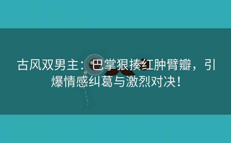 古风双男主：巴掌狠揍红肿臂瓣，引爆情感纠葛与激烈对决！