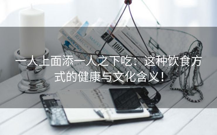 一人上面添一人之下吃：这种饮食方式的健康与文化含义！