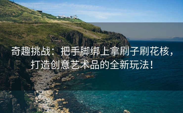 奇趣挑战：把手脚绑上拿刷子刷花核，打造创意艺术品的全新玩法！