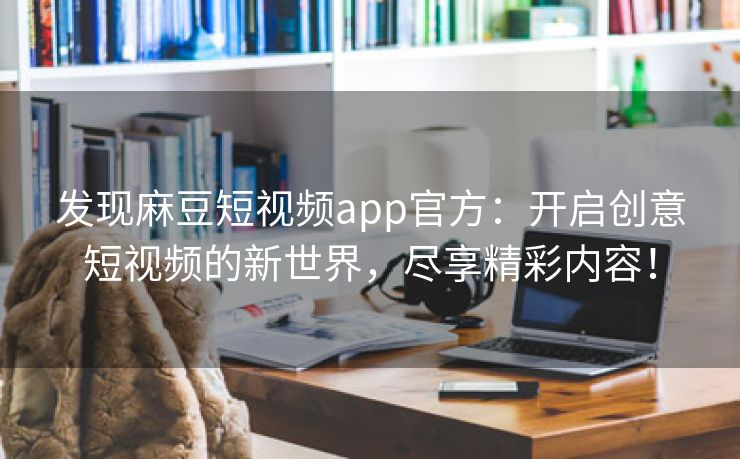 发现麻豆短视频app官方：开启创意短视频的新世界，尽享精彩内容！