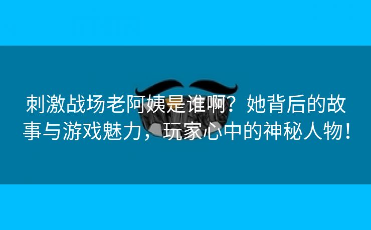 刺激战场老阿姨是谁啊？她背后的故事与游戏魅力，玩家心中的神秘人物！