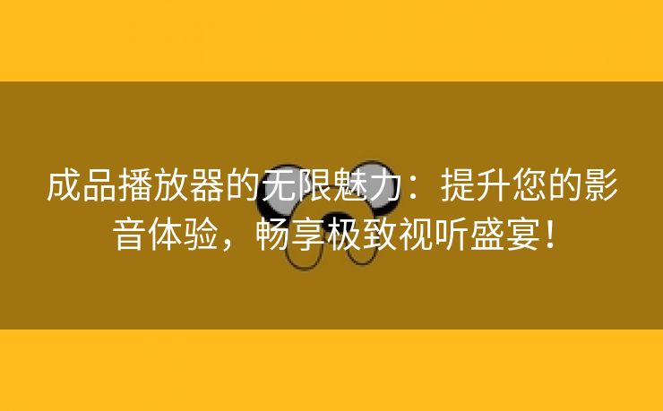 成品播放器的无限魅力：提升您的影音体验，畅享极致视听盛宴！