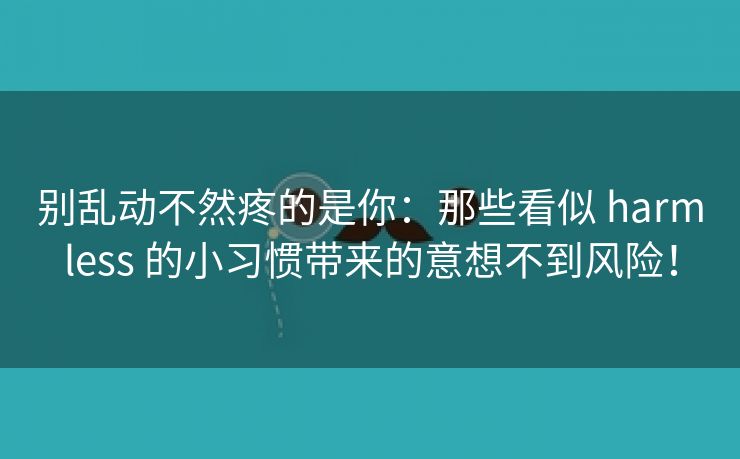 别乱动不然疼的是你：那些看似 harmless 的小习惯带来的意想不到风险！