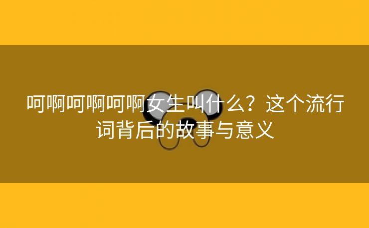 呵啊呵啊呵啊女生叫什么？这个流行词背后的故事与意义