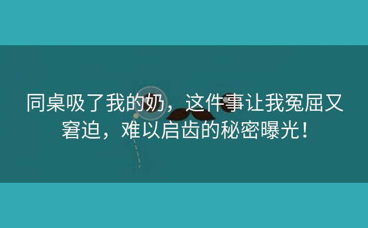 同桌吸了我的奶，这件事让我冤屈又窘迫，难以启齿的秘密曝光！