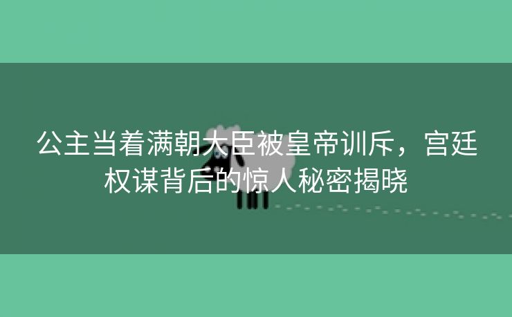 公主当着满朝大臣被皇帝训斥，宫廷权谋背后的惊人秘密揭晓