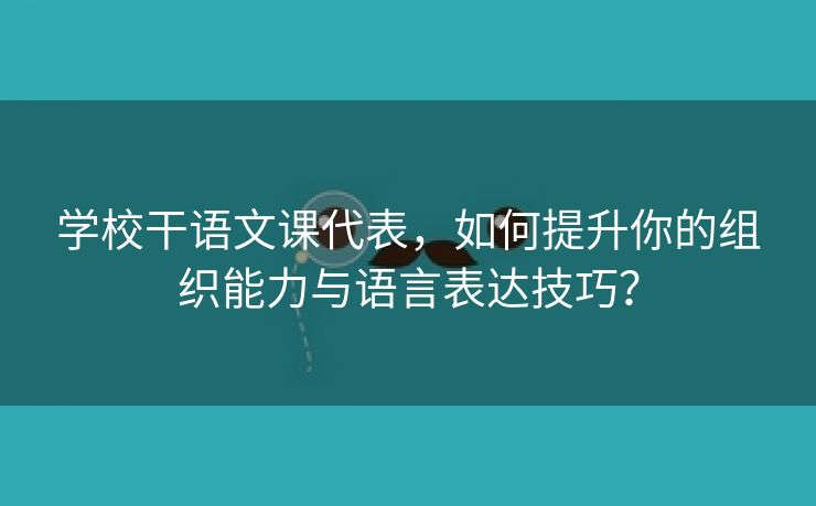 学校干语文课代表，如何提升你的组织能力与语言表达技巧？