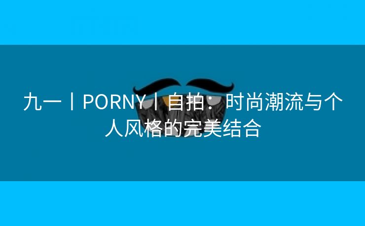九一丨PORNY丨自拍：时尚潮流与个人风格的完美结合