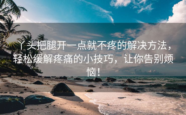 丫头把腿开一点就不疼的解决方法，轻松缓解疼痛的小技巧，让你告别烦恼！