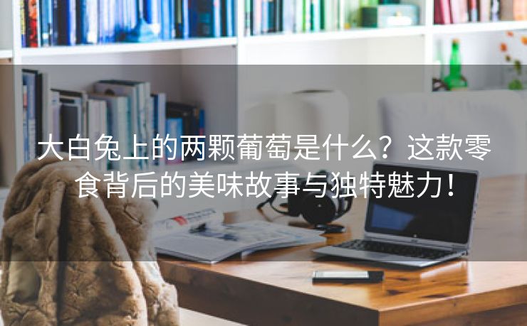 大白兔上的两颗葡萄是什么？这款零食背后的美味故事与独特魅力！