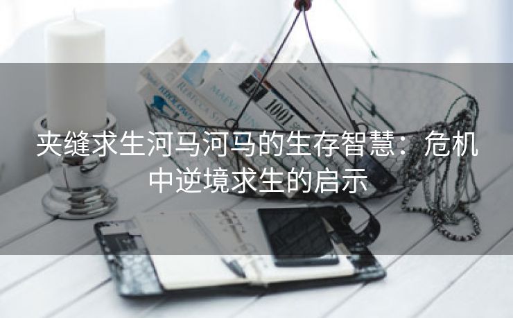 夹缝求生河马河马的生存智慧：危机中逆境求生的启示