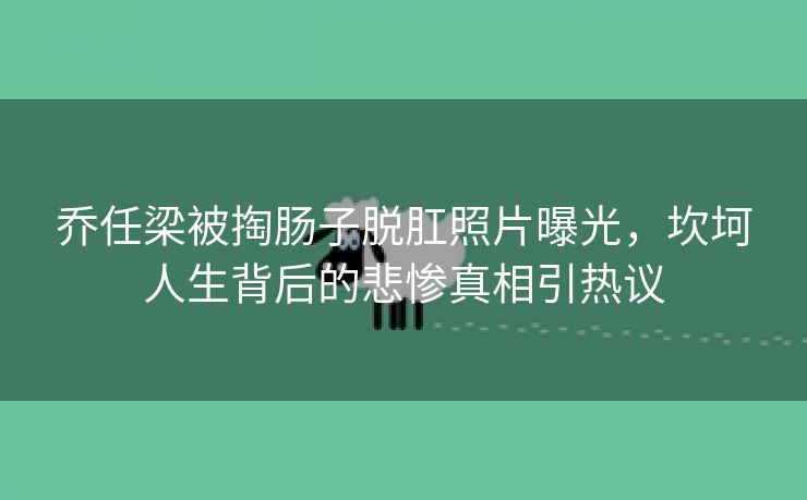 乔任梁被掏肠子脱肛照片曝光，坎坷人生背后的悲惨真相引热议