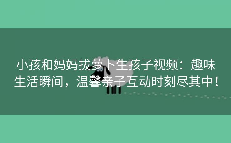 小孩和妈妈拔萝卜生孩子视频：趣味生活瞬间，温馨亲子互动时刻尽其中！