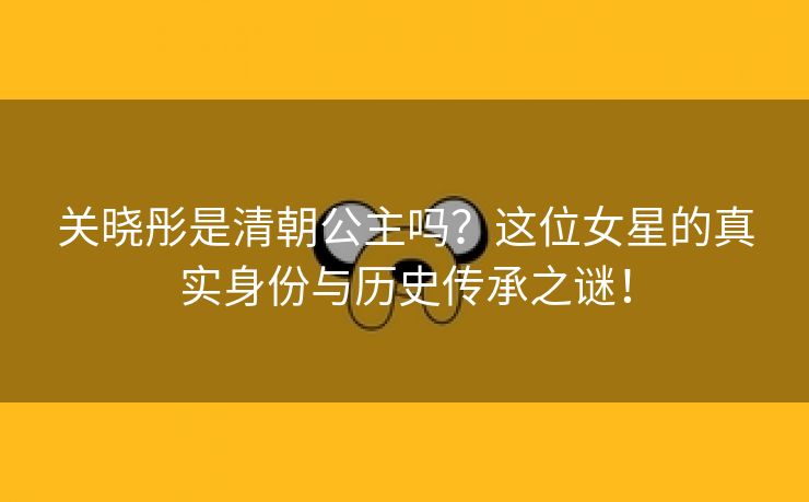 关晓彤是清朝公主吗？这位女星的真实身份与历史传承之谜！