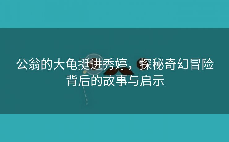 公翁的大龟挺进秀婷，探秘奇幻冒险背后的故事与启示