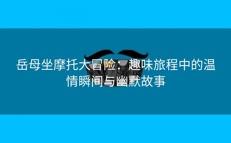 岳母坐摩托大冒险：趣味旅程中的温情瞬间与幽默故事