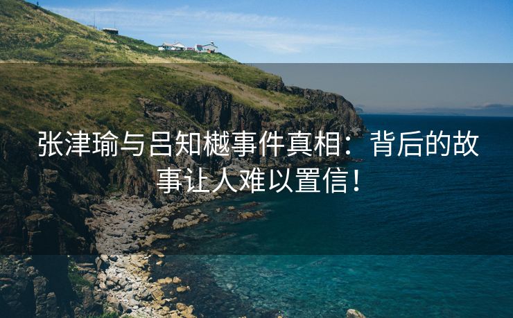 张津瑜与吕知樾事件真相：背后的故事让人难以置信！