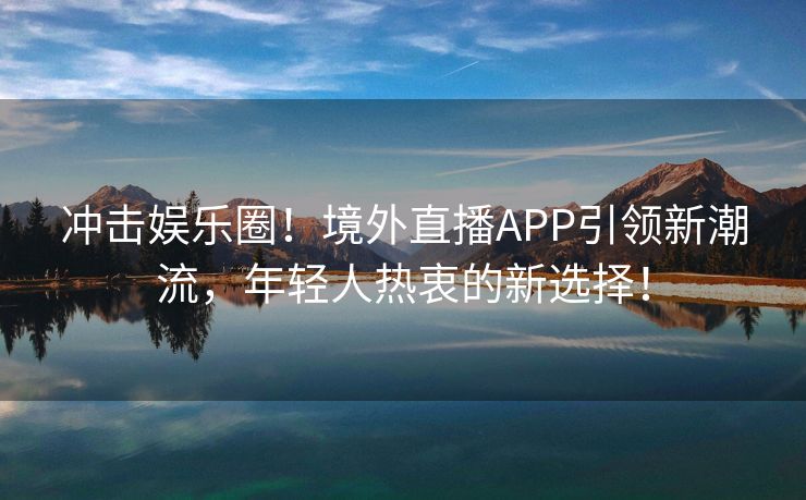 冲击娱乐圈！境外直播APP引领新潮流，年轻人热衷的新选择！