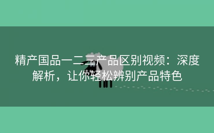 精产国品一二三产品区别视频：深度解析，让你轻松辨别产品特色