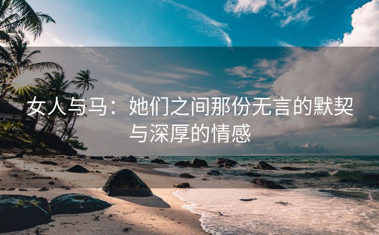 女人与马：她们之间那份无言的默契与深厚的情感