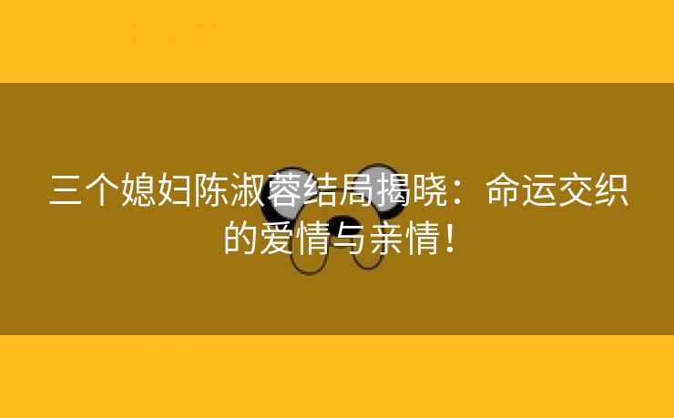 三个媳妇陈淑蓉结局揭晓：命运交织的爱情与亲情！