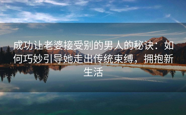 成功让老婆接受别的男人的秘诀：如何巧妙引导她走出传统束缚，拥抱新生活