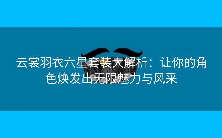 云裳羽衣六星套装大解析：让你的角色焕发出无限魅力与风采