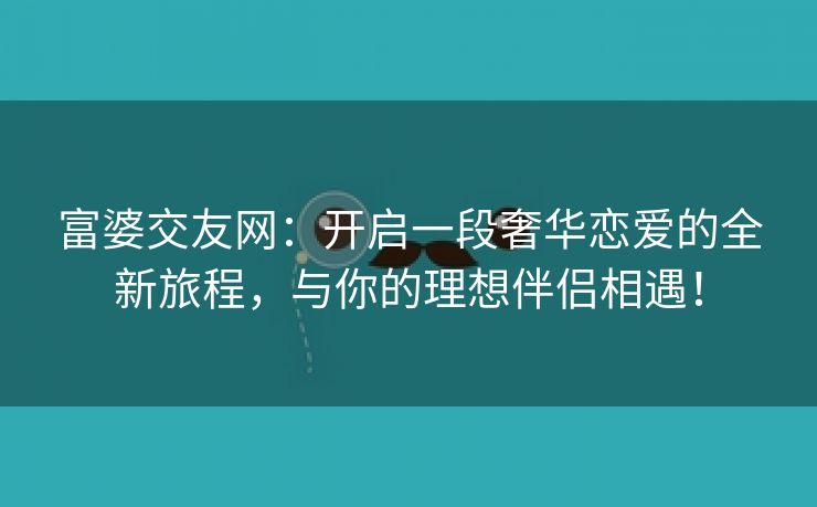 富婆交友网：开启一段奢华恋爱的全新旅程，与你的理想伴侣相遇！