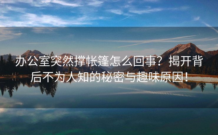 办公室突然撑帐篷怎么回事？揭开背后不为人知的秘密与趣味原因！