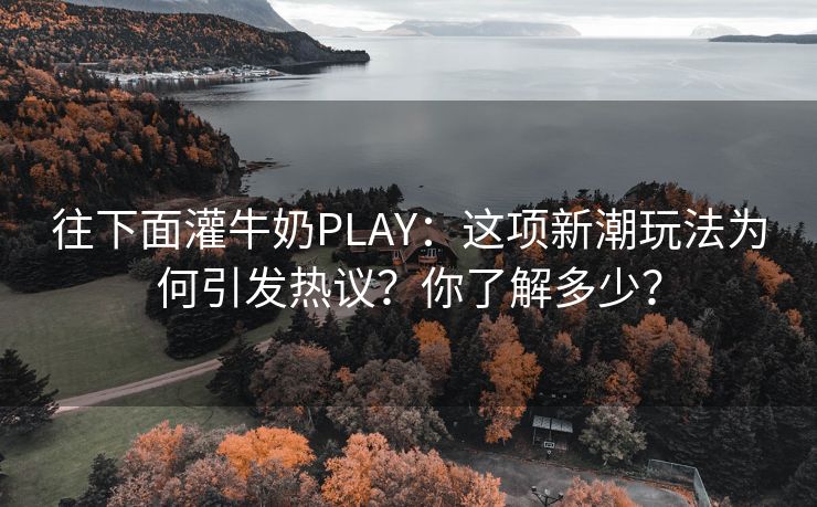 往下面灌牛奶PLAY：这项新潮玩法为何引发热议？你了解多少？