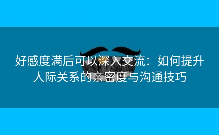 好感度满后可以深入交流：如何提升人际关系的亲密度与沟通技巧