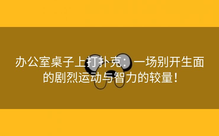 办公室桌子上打扑克：一场别开生面的剧烈运动与智力的较量！