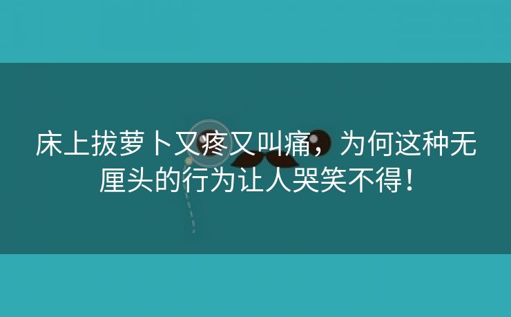 床上拔萝卜又疼又叫痛，为何这种无厘头的行为让人哭笑不得！
