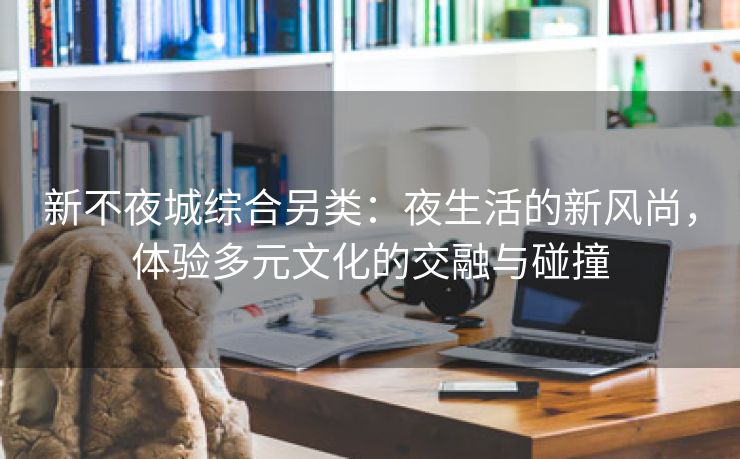 新不夜城综合另类：夜生活的新风尚，体验多元文化的交融与碰撞