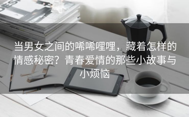 当男女之间的唏唏哩哩，藏着怎样的情感秘密？青春爱情的那些小故事与小烦恼