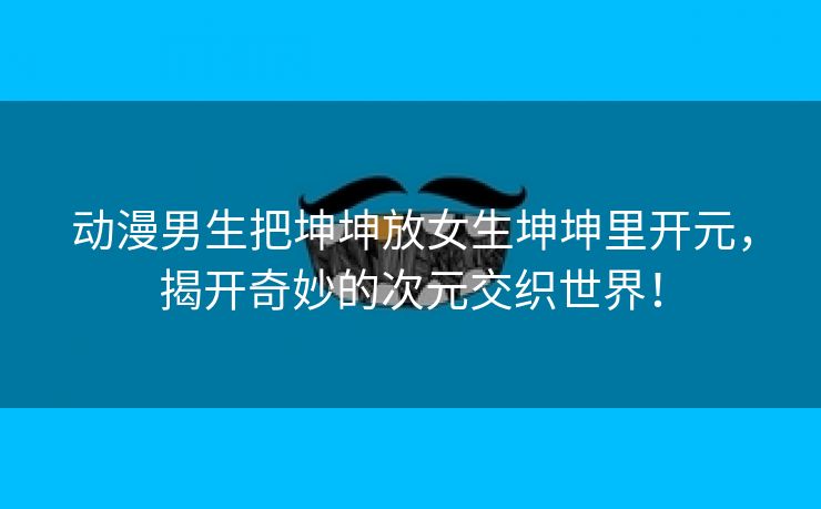 动漫男生把坤坤放女生坤坤里开元，揭开奇妙的次元交织世界！