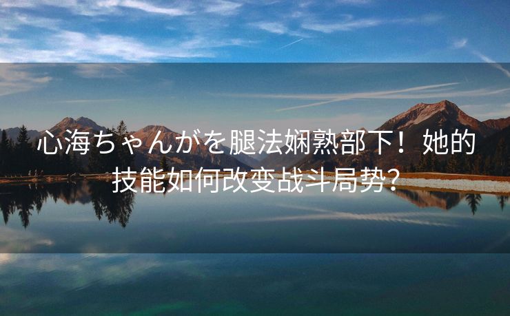 心海ちゃんがを腿法娴熟部下！她的技能如何改变战斗局势？