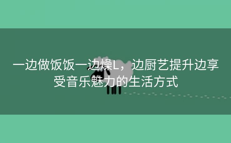 一边做饭饭一边燥L，边厨艺提升边享受音乐魅力的生活方式