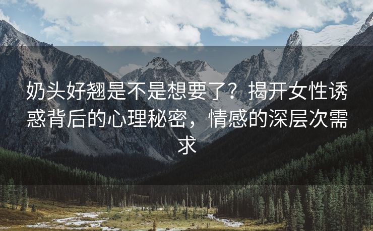 奶头好翘是不是想要了？揭开女性诱惑背后的心理秘密，情感的深层次需求