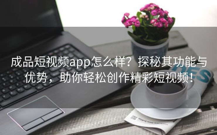 成品短视频app怎么样？探秘其功能与优势，助你轻松创作精彩短视频！